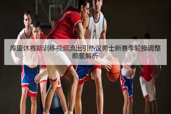 库里休赛期训练视频流出引热议勇士新赛季轮换调整前景解析