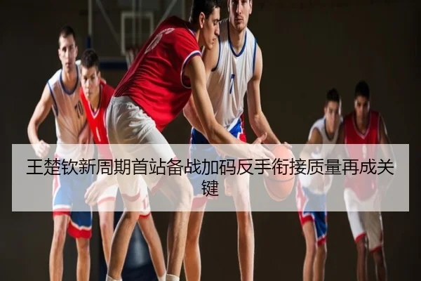 王楚钦新周期首站备战加码反手衔接质量再成关键