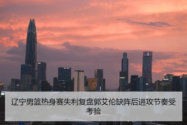 辽宁男篮热身赛失利复盘郭艾伦缺阵后进攻节奏受考验