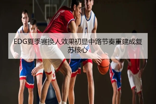 EDG夏季赛换人效果初显中路节奏重建成复苏核心