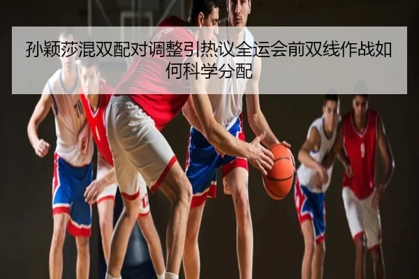 孙颖莎混双配对调整引热议全运会前双线作战如何科学分配